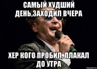 самый худший день,заходил вчера хер кого пробил, плакал до утра