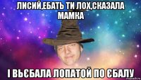 лисий,ебать ти лох,сказала мамка і вьєбала лопатой по єбалу