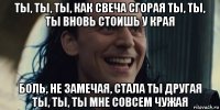ты, ты, ты, как свеча сгорая ты, ты, ты вновь стоишь у края боль, не замечая, стала ты другая ты, ты, ты мне совсем чужая