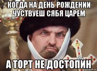 когда на день рождении чуствуеш сябя царем а торт не достопин
