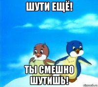 шути ещё! ты смешно шутишь!