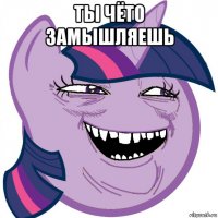 ты чёто замышляешь 