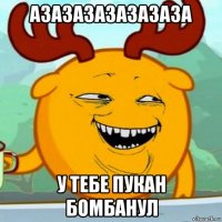 азазазазазазаза у тебе пукан бомбанул