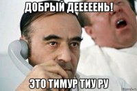 добрый дееееень! это тимур тиу ру