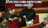 а это тебе семь ноль! семь ноль! понял? 