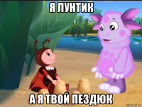я лунтик а я твой пездюк
