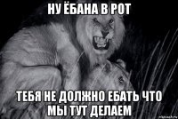 ну ёбана в рот тебя не должно ебать что мы тут делаем