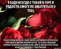 я буду всегда с тобой в горе и радости.смогу по заботиться о тебе только люби меня как свою жизнь держи меня крепко и не обращай на мелкие неприятности...ты очень сильный человек- и духовно и физически-а мне в жизни этого очень нехватает-люблю!!!! твоя любовь