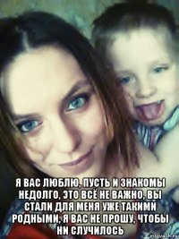  я вас люблю, пусть и знакомы недолго, это всё не важно, вы стали для меня уже такими родными, я вас не прошу, чтобы ни случилось