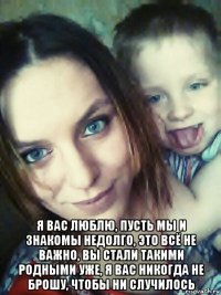  я вас люблю, пусть мы и знакомы недолго, это всё не важно, вы стали такими родными уже, я вас никогда не брошу, чтобы ни случилось