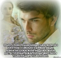  плывут словно лебеди облака, тебя не молю ни о чем я, пока, от хмельного дурмана акаций, пьянею. ни о чем не молю, ни о чем не жалею. дует, ветер в лицо, дождь, полощит мне спину, я тебя не предам, я тебя не покину.