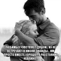  любимых чувствуют душой... их не встречают в жизни дважды... им просто вместе хорошо... а расстояние неважно...