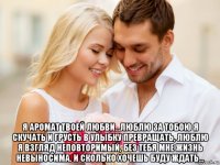  я аромат твоей любви...люблю за тобою я скучать и грусть в улыбку превращать, люблю я взгляд неповторимый, без тебя мне жизнь невыносима. и сколько хочешь буду ждать...
