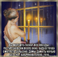  вы молчите-гаснут все звезды. по-тургеневски возле окна, буду в точку смотреть серьезно, думы думать ночью без сна... бобрякова елена, 2016