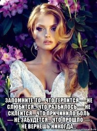  запомните: то… что терпится — не слюбится… что разбилось — не склеится… что причинило боль — не забудется… что прошло — не вернешь никогда…