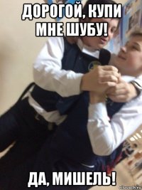 дорогой, купи мне шубу! да, мишель!