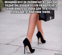 женщина всегда должна идти с высоко поднятой головой. а если уж и опускать голову вниз, то только для того, чтобы полюбоваться на свои туфли... 