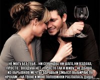  не могу без тебя... ни секунды, ни шага, ни вздоха, просто - воздуха нет... просто так и живу - не дыша... из обрывков мечты здравый смысл выбираю по крохам... на твою и мою половинки распалась душа...