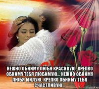  нежно обниму любя красивую, крепко обниму тебя любимую... нежно обниму любя милую, крепко обниму тебя счастливую...