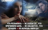  .что разбилось — не склеится… что причинило боль — не забудется… что прошло — не вернешь никогда…