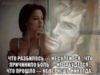  что разбилось — не склеится… что причинило боль — не забудется… что прошло — не вернешь никогда…