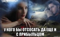  у кого бы отсосать да еще и с прибыльцом
