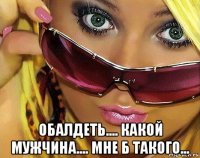  обалдеть.... какой мужчина.... мне б такого...