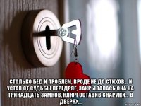  столько бед и проблем, вроде не до стихов… и устав от судьбы передряг, закрывалась она на тринадцать замков, ключ оставив снаружи… в дверях…