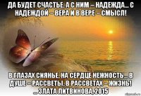 да будет счастье, а с ним – надежда... с надеждой – вера и в вере – смысл! в глазах сиянье, на сердце нежность... в душе – рассветы, в рассветах – жизнь! ... злата литвинова, 2015
