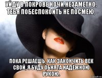 уйду в покрове ночи незаметно, тебя побеспокоить не посмею, пока решаешь, как закончить век свой, я буду обнята надёжною рукою.