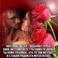  наступает вечер... засыпает город... знай, на этом свете ... ты кому-то дорог... ты кому-то нужен... кто-то там мечтает... и с тобою рядом его мечта летает..