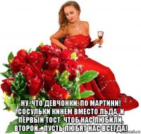  ну, что девчонки, по мартини! сосульки кинем вместо льда, и первый тост, чтоб нас любили, второй... пусть любят нас всегда!