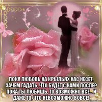  пока любовь на крыльях нас несет, зачем гадать, что будет с нами после? пока ты любишь, то возможно все... и даже то, что невозможно вовсе!