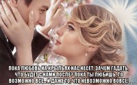  пока любовь на крыльях нас несет, зачем гадать, что будет с нами после? пока ты любишь, то возможно все... и даже то, что невозможно вовсе!