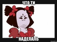 что ти наделаль