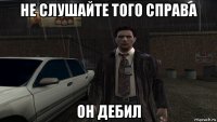 не слушайте того справа он дебил
