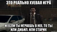 это реально хуевая игра и если ты играешь в нее, то ты или дибил. или старик