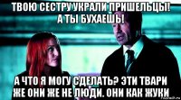 твою сестру украли пришельцы! а ты бухаешь! а что я могу сделать? эти твари же они же не люди. они как жуки
