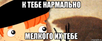 к тебе нармально мелкого их тебе