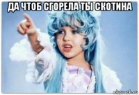 да чтоб сгорела ты скотина 