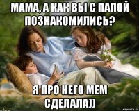 мама, а как вы с папой познакомились? я про него мем сделала))