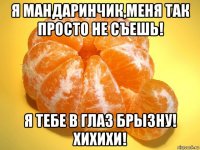 я мандаринчик,меня так просто не съешь! я тебе в глаз брызну! хихихи!