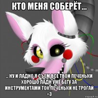 кто меня соберёт... ... ну и ладно я съем все твои печеньки хорошо ладн уже бегу за инструментами ток печеньки не трогай =3