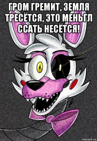 гром гремит, земля тресётся, это меньгл ссать несётся! 
