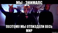 мы - энималс поэтому мы отпиздели весь мир
