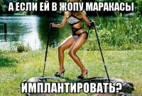 а если ей в жопу маракасы имплантировать?