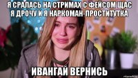 я сралась на стримах с фейсом щас я дрочу и я наркоман-проститутка ивангай вернись