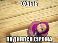 охуеть поднялся сiрожа