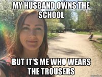 my husband owns the school but it's me who wears the trousers