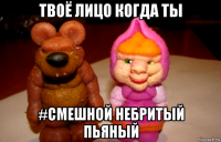 твоё лицо когда ты #смешной небритый пьяный